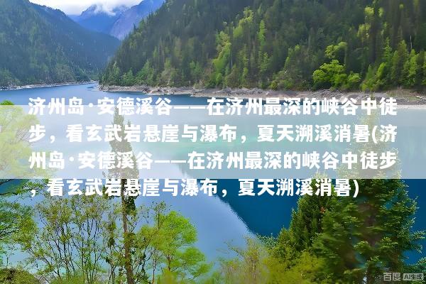 济州岛·安德溪谷——在济州最深的峡谷中徒步，看玄武岩悬崖与瀑布，夏天溯溪消暑(济州岛·安德溪谷——在济州最深的峡谷中徒步，看玄武岩悬崖与瀑布，夏天溯溪消暑)
