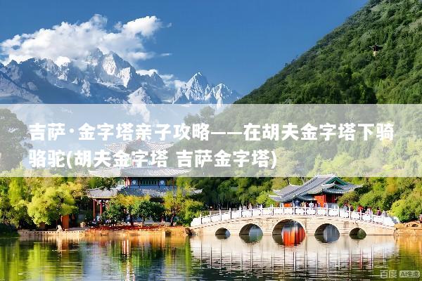 吉萨·金字塔亲子攻略——在胡夫金字塔下骑骆驼(胡夫金字塔 吉萨金字塔)