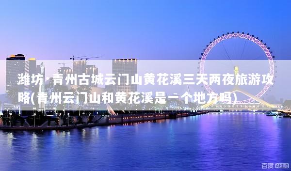 潍坊·青州古城云门山黄花溪三天两夜旅游攻略(青州云门山和黄花溪是一个地方吗)