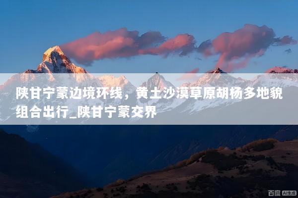 陕甘宁蒙边境环线，黄土沙漠草原胡杨多地貌组合出行_陕甘宁蒙交界