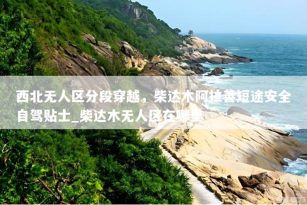 西北无人区分段穿越，柴达木阿拉善短途安全自驾贴士_柴达木无人区在哪里