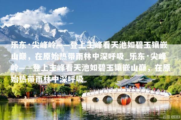 乐东·尖峰岭——登上主峰看天池如碧玉镶嵌山巅，在原始热带雨林中深呼吸_乐东·尖峰岭——登上主峰看天池如碧玉镶嵌山巅，在原始热带雨林中深呼吸