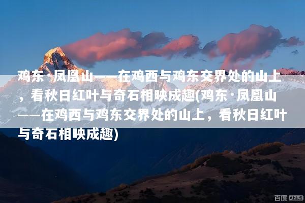 鸡东·凤凰山——在鸡西与鸡东交界处的山上，看秋日红叶与奇石相映成趣(鸡东·凤凰山——在鸡西与鸡东交界处的山上，看秋日红叶与奇石相映成趣)