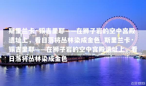 斯里兰卡·锡吉里耶——在狮子岩的空中宫殿遗址上，看日落将丛林染成金色_斯里兰卡·锡吉里耶——在狮子岩的空中宫殿遗址上，看日落将丛林染成金色