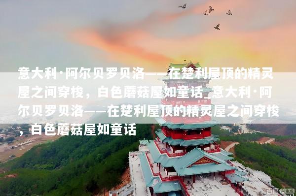 意大利·阿尔贝罗贝洛——在楚利屋顶的精灵屋之间穿梭，白色蘑菇屋如童话_意大利·阿尔贝罗贝洛——在楚利屋顶的精灵屋之间穿梭，白色蘑菇屋如童话