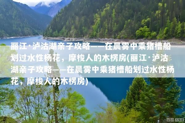丽江·泸沽湖亲子攻略——在晨雾中乘猪槽船划过水性杨花，摩梭人的木楞房(丽江·泸沽湖亲子攻略——在晨雾中乘猪槽船划过水性杨花，摩梭人的木楞房)