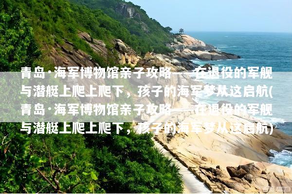 青岛·海军博物馆亲子攻略——在退役的军舰与潜艇上爬上爬下，孩子的海军梦从这启航(青岛·海军博物馆亲子攻略——在退役的军舰与潜艇上爬上爬下，孩子的海军梦从这启航)