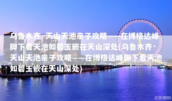 乌鲁木齐·天山天池亲子攻略——在博格达峰脚下看天池如碧玉嵌在天山深处(乌鲁木齐·天山天池亲子攻略——在博格达峰脚下看天池如碧玉嵌在天山深处)